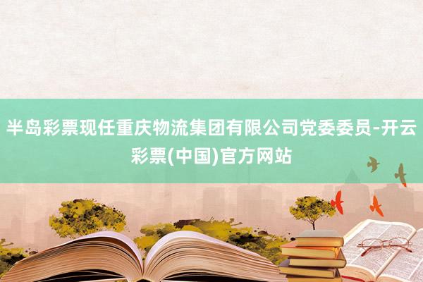 半岛彩票现任重庆物流集团有限公司党委委员-开云彩票(中国)官方网站