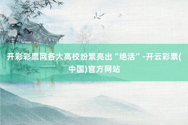开彩彩票网各大高校纷繁亮出“绝活”-开云彩票(中国)官方网站