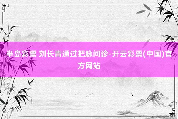 半岛彩票 刘长青通过把脉问诊-开云彩票(中国)官方网站