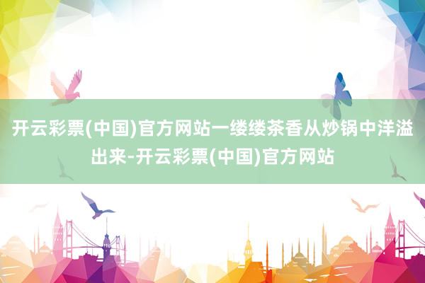 开云彩票(中国)官方网站一缕缕茶香从炒锅中洋溢出来-开云彩票(中国)官方网站