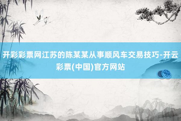 开彩彩票网江苏的陈某某从事顺风车交易技巧-开云彩票(中国)官方网站