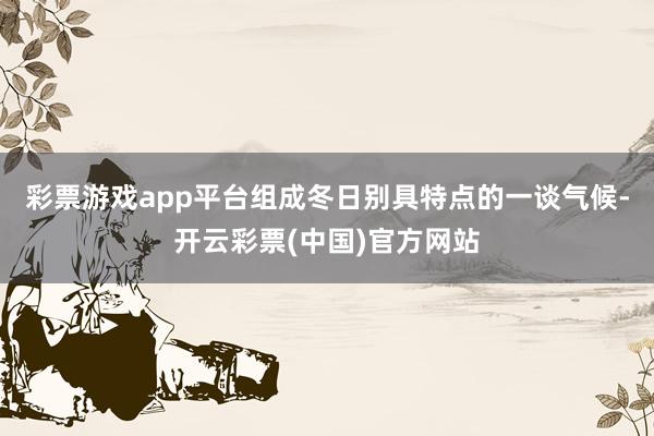 彩票游戏app平台组成冬日别具特点的一谈气候-开云彩票(中国)官方网站