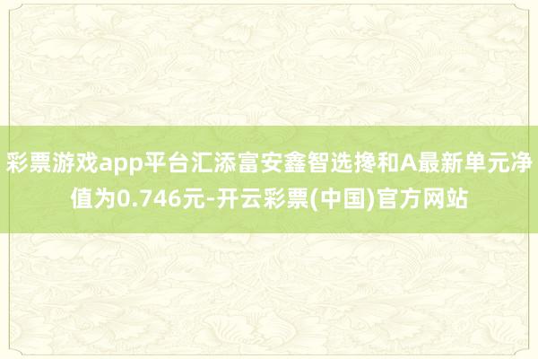 彩票游戏app平台汇添富安鑫智选搀和A最新单元净值为0.746元-开云彩票(中国)官方网站