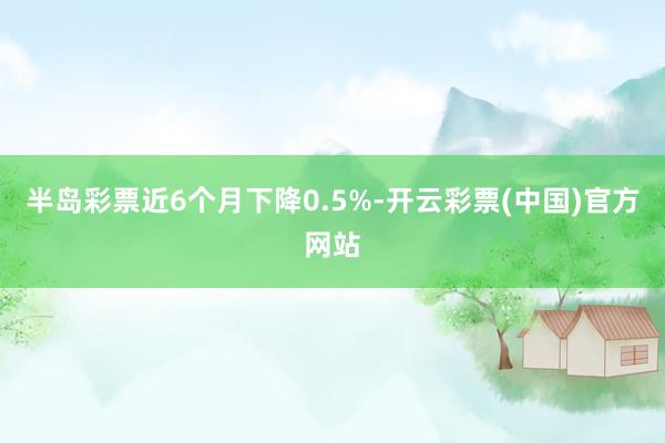 半岛彩票近6个月下降0.5%-开云彩票(中国)官方网站