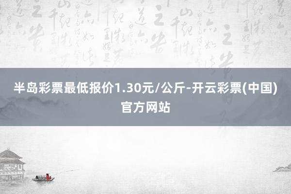 半岛彩票最低报价1.30元/公斤-开云彩票(中国)官方网站