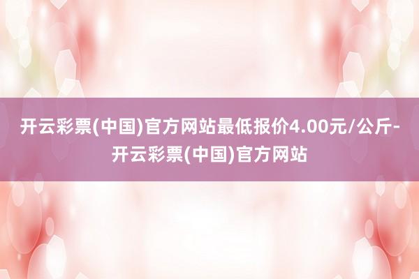 开云彩票(中国)官方网站最低报价4.00元/公斤-开云彩票(中国)官方网站