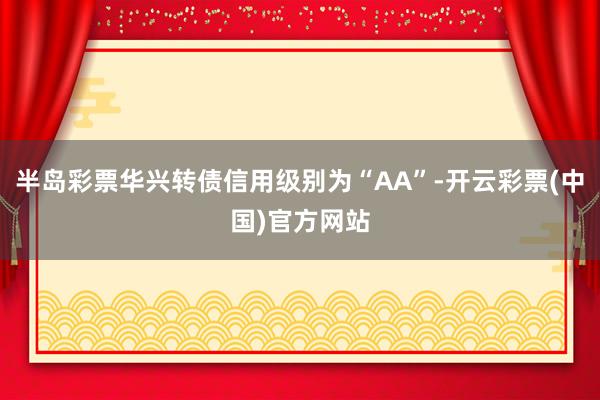 半岛彩票华兴转债信用级别为“AA”-开云彩票(中国)官方网站