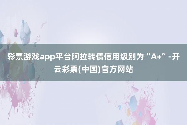 彩票游戏app平台阿拉转债信用级别为“A+”-开云彩票(中国)官方网站