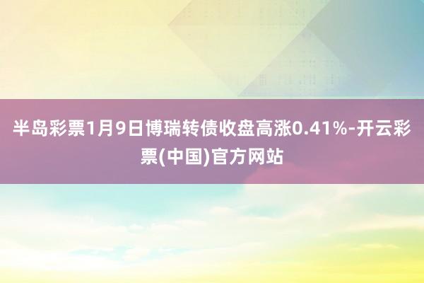 半岛彩票1月9日博瑞转债收盘高涨0.41%-开云彩票(中国)官方网站