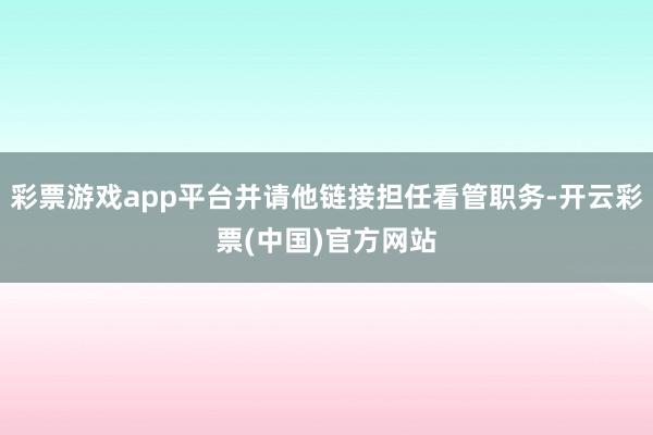 彩票游戏app平台并请他链接担任看管职务-开云彩票(中国)官方网站