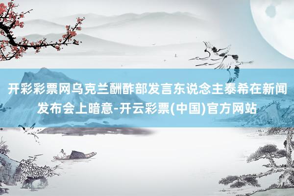开彩彩票网乌克兰酬酢部发言东说念主泰希在新闻发布会上暗意-开云彩票(中国)官方网站