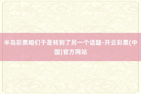 半岛彩票咱们于是转到了另一个话题-开云彩票(中国)官方网站