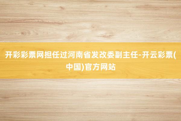 开彩彩票网担任过河南省发改委副主任-开云彩票(中国)官方网站