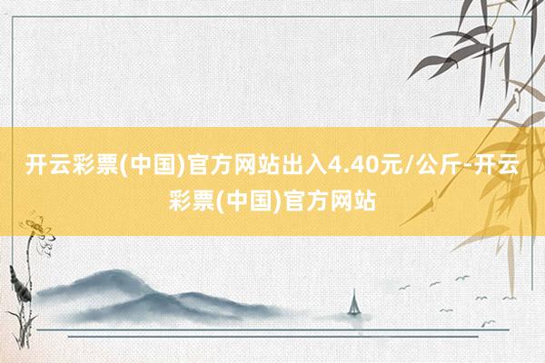 开云彩票(中国)官方网站出入4.40元/公斤-开云彩票(中国)官方网站