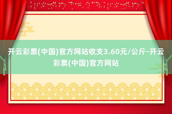 开云彩票(中国)官方网站收支3.60元/公斤-开云彩票(中国)官方网站