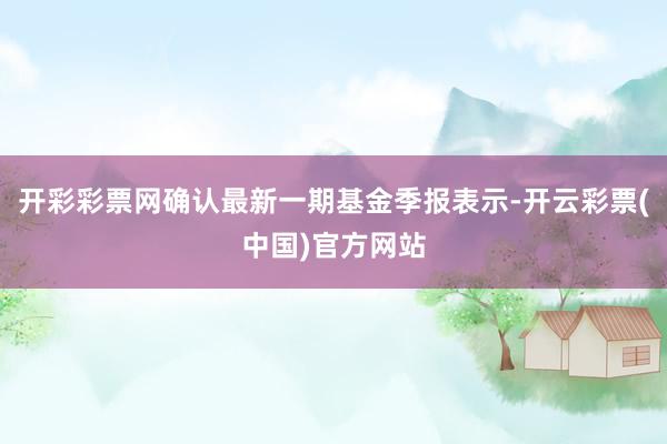 开彩彩票网确认最新一期基金季报表示-开云彩票(中国)官方网站
