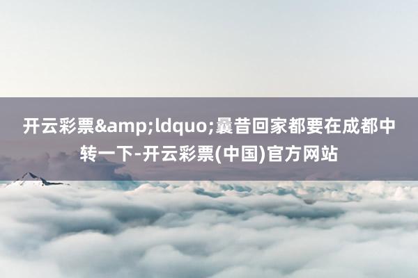 开云彩票&ldquo;曩昔回家都要在成都中转一下-开云彩票(中国)官方网站