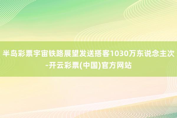 半岛彩票宇宙铁路展望发送搭客1030万东说念主次-开云彩票(中国)官方网站