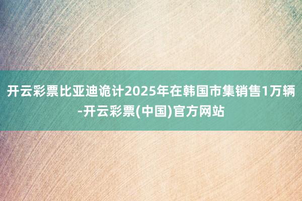 开云彩票比亚迪诡计2025年在韩国市集销售1万辆-开云彩票(中国)官方网站