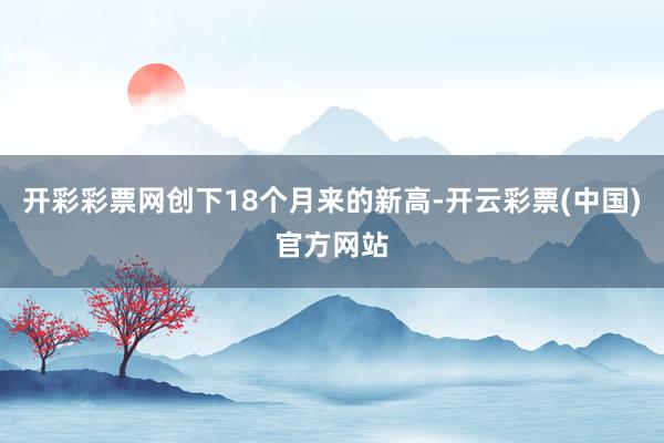 开彩彩票网创下18个月来的新高-开云彩票(中国)官方网站