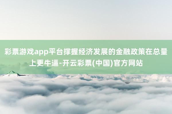 彩票游戏app平台撑握经济发展的金融政策在总量上更牛逼-开云彩票(中国)官方网站