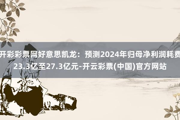 开彩彩票网好意思凯龙：预测2024年归母净利润耗费23.3亿至27.3亿元-开云彩票(中国)官方网站
