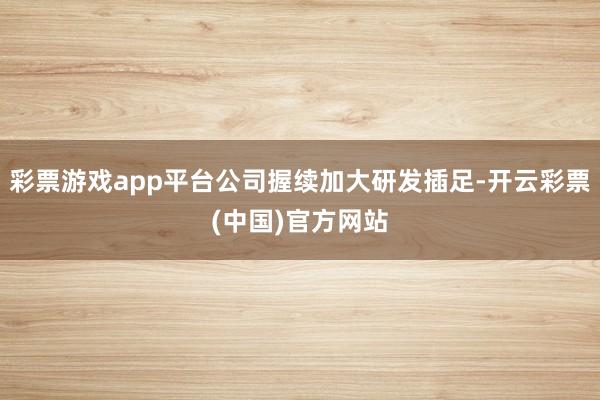 彩票游戏app平台公司握续加大研发插足-开云彩票(中国)官方网站
