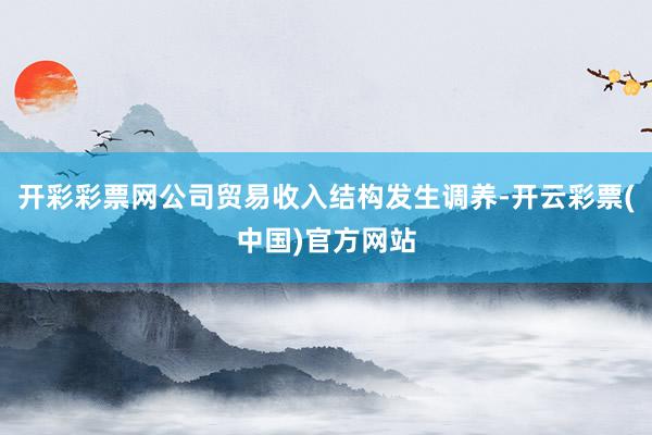 开彩彩票网公司贸易收入结构发生调养-开云彩票(中国)官方网站