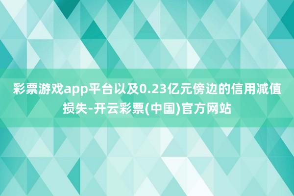 彩票游戏app平台以及0.23亿元傍边的信用减值损失-开云彩票(中国)官方网站