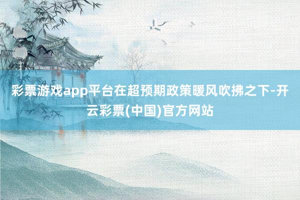 彩票游戏app平台在超预期政策暖风吹拂之下-开云彩票(中国)官方网站