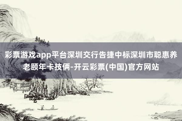 彩票游戏app平台深圳交行告捷中标深圳市聪惠养老颐年卡技俩-开云彩票(中国)官方网站