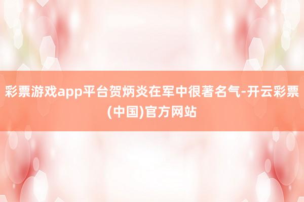 彩票游戏app平台贺炳炎在军中很著名气-开云彩票(中国)官方网站