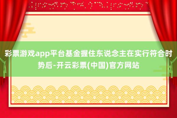彩票游戏app平台基金握住东说念主在实行符合时势后-开云彩票(中国)官方网站
