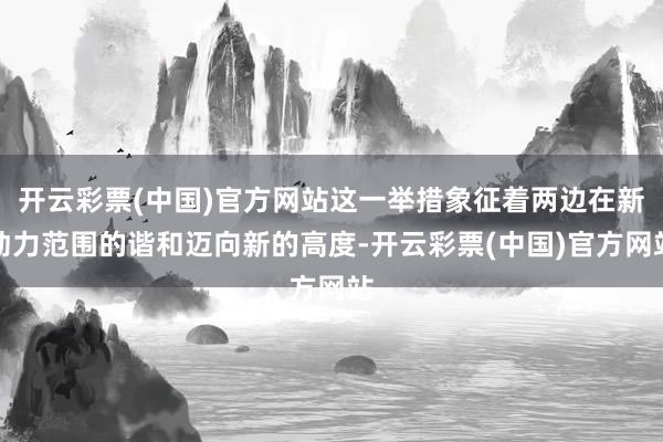 开云彩票(中国)官方网站这一举措象征着两边在新动力范围的谐和迈向新的高度-开云彩票(中国)官方网站