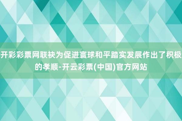 开彩彩票网联袂为促进寰球和平踏实发展作出了积极的孝顺-开云彩票(中国)官方网站