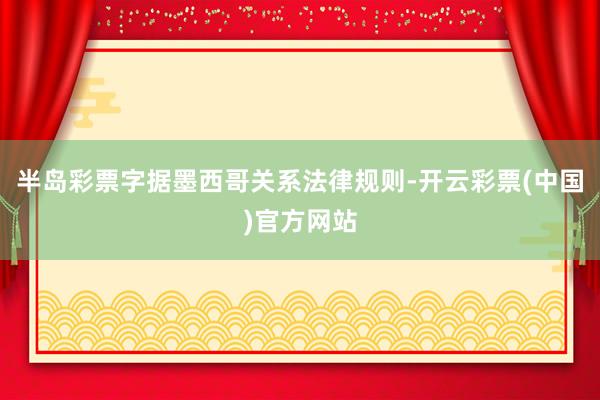 半岛彩票字据墨西哥关系法律规则-开云彩票(中国)官方网站