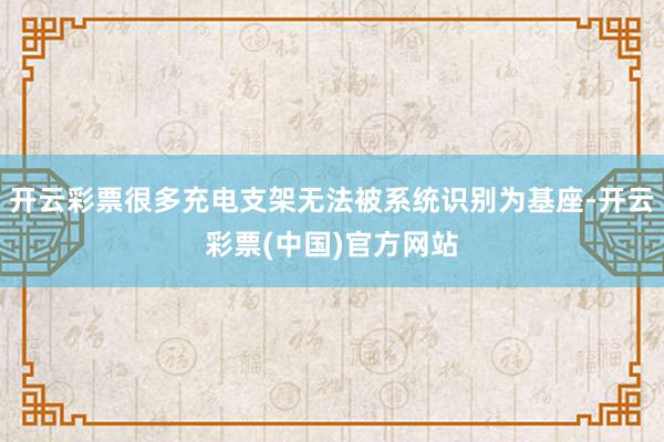 开云彩票很多充电支架无法被系统识别为基座-开云彩票(中国)官方网站