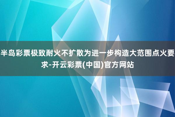 半岛彩票极致耐火不扩散为进一步构造大范围点火要求-开云彩票(中国)官方网站