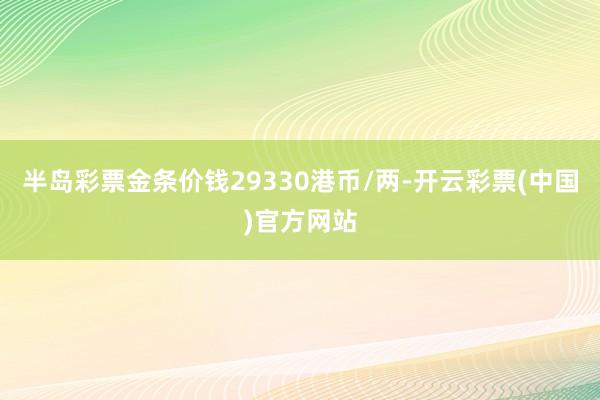 半岛彩票金条价钱29330港币/两-开云彩票(中国)官方网站