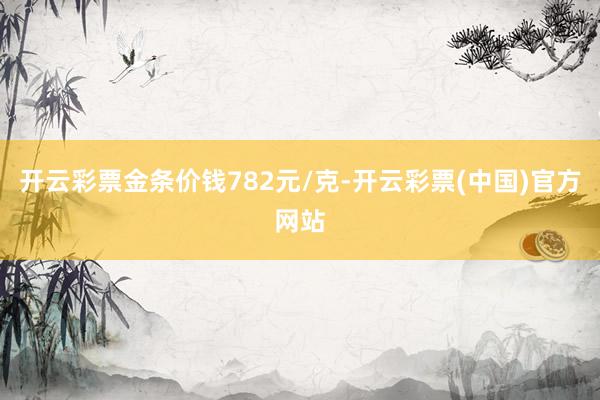 开云彩票金条价钱782元/克-开云彩票(中国)官方网站