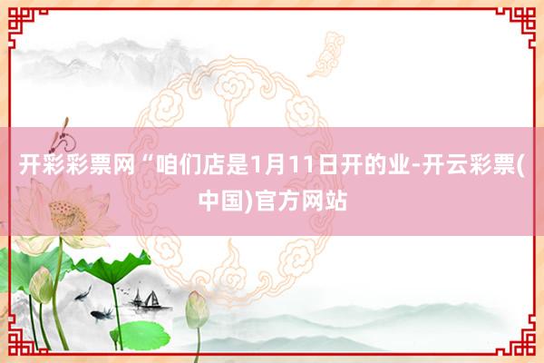 开彩彩票网“咱们店是1月11日开的业-开云彩票(中国)官方网站
