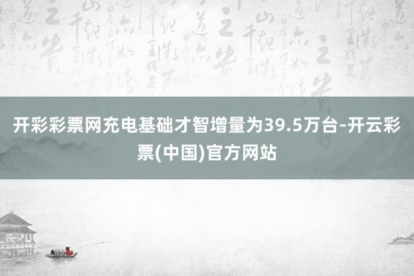 开彩彩票网充电基础才智增量为39.5万台-开云彩票(中国)官方网站