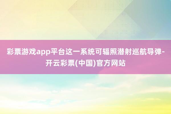 彩票游戏app平台这一系统可辐照潜射巡航导弹-开云彩票(中国)官方网站
