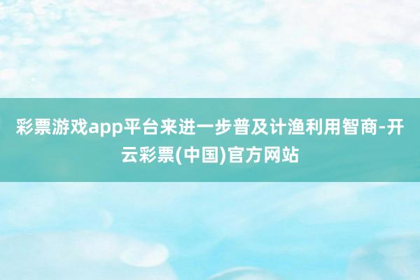 彩票游戏app平台来进一步普及计渔利用智商-开云彩票(中国)官方网站