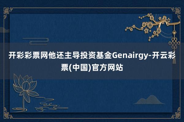 开彩彩票网他还主导投资基金Genairgy-开云彩票(中国)官方网站