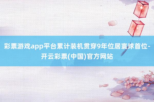 彩票游戏app平台累计装机贯穿9年位居寰球首位-开云彩票(中国)官方网站