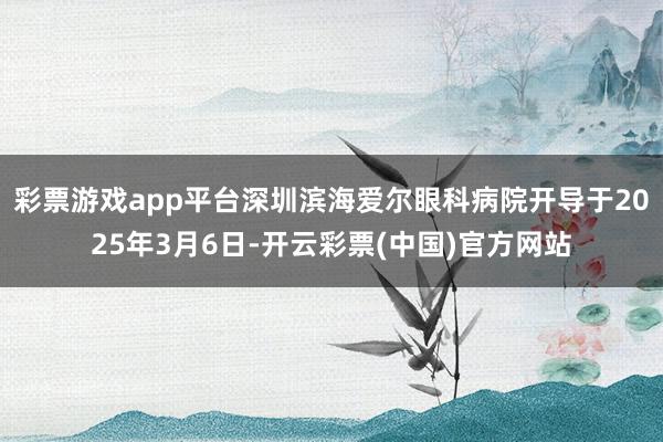 彩票游戏app平台深圳滨海爱尔眼科病院开导于2025年3月6日-开云彩票(中国)官方网站