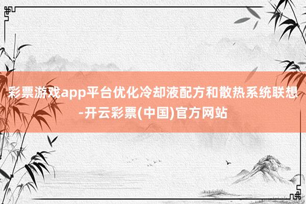 彩票游戏app平台优化冷却液配方和散热系统联想-开云彩票(中国)官方网站