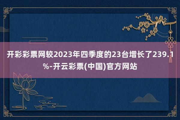 开彩彩票网较2023年四季度的23台增长了239.1%-开云彩票(中国)官方网站