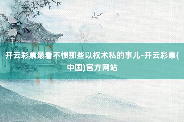 开云彩票最看不惯那些以权术私的事儿-开云彩票(中国)官方网站